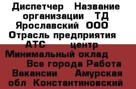 Диспетчер › Название организации ­ ТД Ярославский, ООО › Отрасль предприятия ­ АТС, call-центр › Минимальный оклад ­ 22 000 - Все города Работа » Вакансии   . Амурская обл.,Константиновский р-н